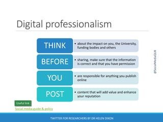 Digital professionalism
TWITTER FOR RESEARCHERS BY DR HELEN DIXON
• about the impact on you, the University,
funding bodies and othersTHINK
• sharing, make sure that the information
is correct and that you have permissionBEFORE
• are responsible for anything you publish
onlineYOU
• content that will add value and enhance
your reputationPOST
@SocialMediaQUB
Social media guide & policy
Useful link
 