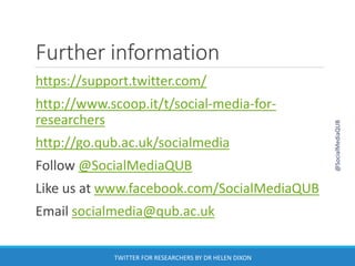 Further information
https://support.twitter.com/
http://www.scoop.it/t/social-media-for-
researchers
http://go.qub.ac.uk/socialmedia
Follow @SocialMediaQUB
Like us at www.facebook.com/SocialMediaQUB
Email socialmedia@qub.ac.uk
@SocialMediaQUB
TWITTER FOR RESEARCHERS BY DR HELEN DIXON
 