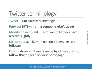 Twitter terminology
Tweet – 140 character message
Retweet (RT) – sharing someone else’s tweet
Modified tweet (MT) – a retweet that you have
altered slightly
Direct message (DM) – personal message to a
follower
Feed – stream of tweets made by others that you
follow that appear on your homepage
@SocialMediaQUB
TWITTER FOR RESEARCHERS BY DR HELEN DIXON
 