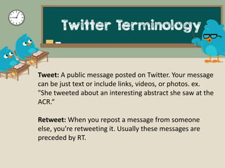 Twitter Terminology
Tweet: A public message posted on Twitter. Your message
can be just text or include links, videos, or ...