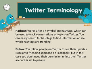 Twitter Terminology
Hashtag: Words after a # symbol are hashtags, which can
be used to track conversations or topics on Tw...