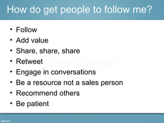 • Follow
• Add value
• Share, share, share
• Retweet
• Engage in conversations
• Be a resource not a sales person
• Recommend others
• Be patient
How do get people to follow me?
 