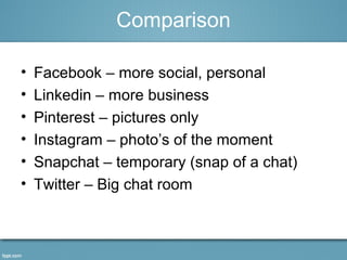 Comparison
• Facebook – more social, personal
• Linkedin – more business
• Pinterest – pictures only
• Instagram – photo’s of the moment
• Snapchat – temporary (snap of a chat)
• Twitter – Big chat room
 