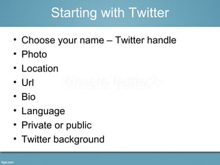• Choose your name – Twitter handle
• Photo
• Location
• Url
• Bio
• Language
• Private or public
• Twitter background
Starting with Twitter
 