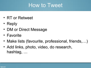• RT or Retweet
• Reply
• DM or Direct Message
• Favorite
• Make lists (favourite, professional, friends,…)
• Add links, photo, video, do research,
hashtag, …
How to Tweet
 