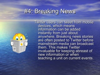 #4: Breaking News#4: Breaking News
Twitter users can tweet from mobileTwitter users can tweet from mobile
devices, which meansdevices, which means
information can be addedinformation can be added
instantly from just aboutinstantly from just about
anywhere. Breaking news storiesanywhere. Breaking news stories
are often posted to Twitter beforeare often posted to Twitter before
mainstream media can broadcastmainstream media can broadcast
them. This makes Twitterthem. This makes Twitter
invaluable for keeping abreast ofinvaluable for keeping abreast of
new information or whennew information or when
teaching a unit on current events.teaching a unit on current events.
 