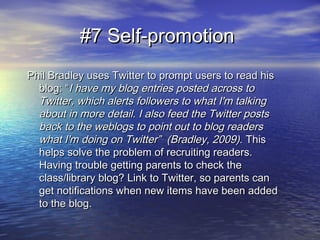 #7 Self-promotion#7 Self-promotion
Phil Bradley uses Twitter to prompt users to read hisPhil Bradley uses Twitter to prompt users to read his
blog: “blog: “I have my blog entries posted across toI have my blog entries posted across to
Twitter, which alerts followers to what I'm talkingTwitter, which alerts followers to what I'm talking
about in more detail. I also feed the Twitter postsabout in more detail. I also feed the Twitter posts
back to the weblogs to point out to blog readersback to the weblogs to point out to blog readers
what I'm doing on Twitter” (Bradley, 2009).what I'm doing on Twitter” (Bradley, 2009). ThisThis
helps solve the problem of recruiting readers.helps solve the problem of recruiting readers.
Having trouble getting parents to check theHaving trouble getting parents to check the
class/library blog? Link to Twitter, so parents canclass/library blog? Link to Twitter, so parents can
get notifications when new items have been addedget notifications when new items have been added
to the blog.to the blog.
 
