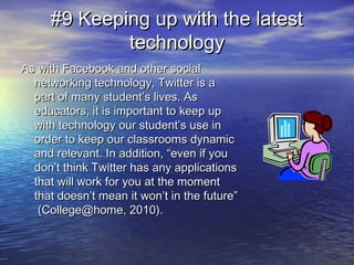 #9 Keeping up with the latest#9 Keeping up with the latest
technologytechnology
As with Facebook and other socialAs with Facebook and other social
networking technology, Twitter is anetworking technology, Twitter is a
part of many student’s lives. Aspart of many student’s lives. As
educators, it is important to keep upeducators, it is important to keep up
with technology our student’s use inwith technology our student’s use in
order to keep our classrooms dynamicorder to keep our classrooms dynamic
and relevant. In addition, “even if youand relevant. In addition, “even if you
don’t think Twitter has any applicationsdon’t think Twitter has any applications
that will work for you at the momentthat will work for you at the moment
that doesn’t mean it won’t in the future”that doesn’t mean it won’t in the future”
(College@home, 2010).(College@home, 2010).
 