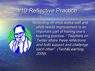 #10 Reflective Practice#10 Reflective Practice
Reflecting on what works well andReflecting on what works well and
what needs improvement is anwhat needs improvement is an
important part of honing one’simportant part of honing one’s
teaching practice. “teaching practice. “Teachers onTeachers on
Twitter share these reflectionsTwitter share these reflections
and both support and challengeand both support and challenge
each other” (Tech&Learning,each other” (Tech&Learning,
2009).2009).
 