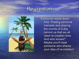 Re-creationRe-creation
Everyone needs downEveryone needs down
time. Posting personaltime. Posting personal
interests and sharinginterests and sharing
the events of a daythe events of a day
remind us that we allremind us that we all
need re-creation time.need re-creation time.
And who knows?And who knows?
Maybe you’ll meetMaybe you’ll meet
someone who sharessomeone who shares
your idea of re-creation!your idea of re-creation!
 