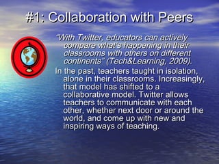 #1: Collaboration with Peers#1: Collaboration with Peers
““With Twitter, educators can activelyWith Twitter, educators can actively
compare what’s happening in theircompare what’s happening in their
classrooms with others on differentclassrooms with others on different
continents” (Tech&Learning, 2009).continents” (Tech&Learning, 2009).
In the past, teachers taught in isolation,In the past, teachers taught in isolation,
alone in their classrooms. Increasingly,alone in their classrooms. Increasingly,
that model has shifted to athat model has shifted to a
collaborative model. Twitter allowscollaborative model. Twitter allows
teachers to communicate with eachteachers to communicate with each
other, whether next door or around theother, whether next door or around the
world, and come up with new andworld, and come up with new and
inspiring ways of teaching.inspiring ways of teaching.
 