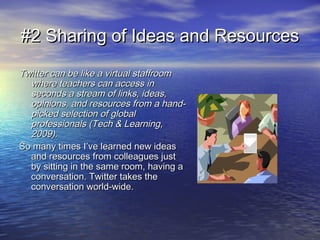 #2 Sharing of Ideas and Resources#2 Sharing of Ideas and Resources
Twitter can be like a virtual staffroomTwitter can be like a virtual staffroom
where teachers can access inwhere teachers can access in
seconds a stream of links, ideas,seconds a stream of links, ideas,
opinions, and resources from a hand-opinions, and resources from a hand-
picked selection of globalpicked selection of global
professionals (Tech & Learning,professionals (Tech & Learning,
2009).2009).
So many times I’ve learned new ideasSo many times I’ve learned new ideas
and resources from colleagues justand resources from colleagues just
by sitting in the same room, having aby sitting in the same room, having a
conversation. Twitter takes theconversation. Twitter takes the
conversation world-wide.conversation world-wide.
 