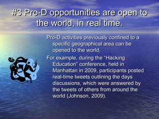 #3 Pro-D opportunities are open to#3 Pro-D opportunities are open to
the world, in real time.the world, in real time.
Pro-D activities previously confined to aPro-D activities previously confined to a
specific geographical area can bespecific geographical area can be
opened to the world.opened to the world.
For example, during the “HackingFor example, during the “Hacking
Education” conference, held inEducation” conference, held in
Manhattan in 2009, participants postedManhattan in 2009, participants posted
real-time tweets outlining the daysreal-time tweets outlining the days
discussions, which were answered bydiscussions, which were answered by
the tweets of others from around thethe tweets of others from around the
world (Johnson, 2009).world (Johnson, 2009).
 