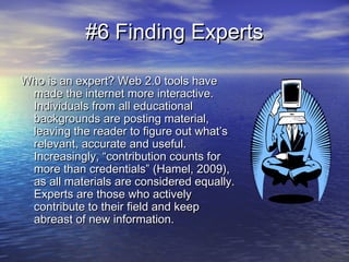 #6 Finding Experts#6 Finding Experts
Who is an expert? Web 2.0 tools haveWho is an expert? Web 2.0 tools have
made the internet more interactive.made the internet more interactive.
Individuals from all educationalIndividuals from all educational
backgrounds are posting material,backgrounds are posting material,
leaving the reader to figure out what’sleaving the reader to figure out what’s
relevant, accurate and useful.relevant, accurate and useful.
Increasingly, “contribution counts forIncreasingly, “contribution counts for
more than credentials” (Hamel, 2009),more than credentials” (Hamel, 2009),
as all materials are considered equally.as all materials are considered equally.
Experts are those who activelyExperts are those who actively
contribute to their field and keepcontribute to their field and keep
abreast of new information.abreast of new information.
 