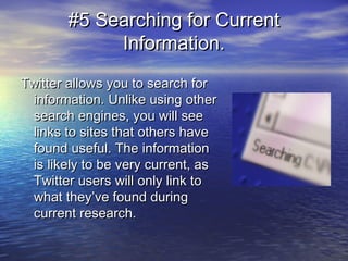#5 Searching for Current#5 Searching for Current
Information.Information.
Twitter allows you to search forTwitter allows you to search for
information. Unlike using otherinformation. Unlike using other
search engines, you will seesearch engines, you will see
links to sites that others havelinks to sites that others have
found useful. The informationfound useful. The information
is likely to be very current, asis likely to be very current, as
Twitter users will only link toTwitter users will only link to
what they’ve found duringwhat they’ve found during
current research.current research.
 
