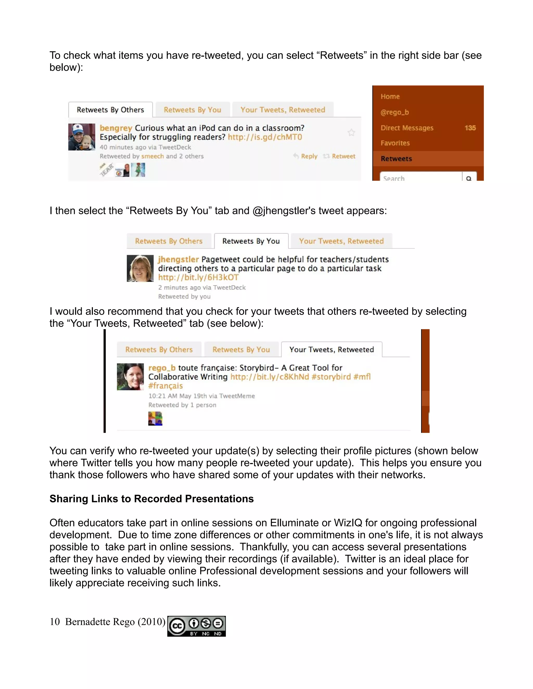 To check what items you have re-tweeted, you can select “Retweets” in the right side bar (see
below):




I then select the “Retweets By You” tab and @jhengstler's tweet appears:




I would also recommend that you check for your tweets that others re-tweeted by selecting
the “Your Tweets, Retweeted” tab (see below):




You can verify who re-tweeted your update(s) by selecting their profile pictures (shown below
where Twitter tells you how many people re-tweeted your update). This helps you ensure you
thank those followers who have shared some of your updates with their networks.

Sharing Links to Recorded Presentations

Often educators take part in online sessions on Elluminate or WizIQ for ongoing professional
development. Due to time zone differences or other commitments in one's life, it is not always
possible to take part in online sessions. Thankfully, you can access several presentations
after they have ended by viewing their recordings (if available). Twitter is an ideal place for
tweeting links to valuable online Professional development sessions and your followers will
likely appreciate receiving such links.


10 Bernadette Rego (2010)
 