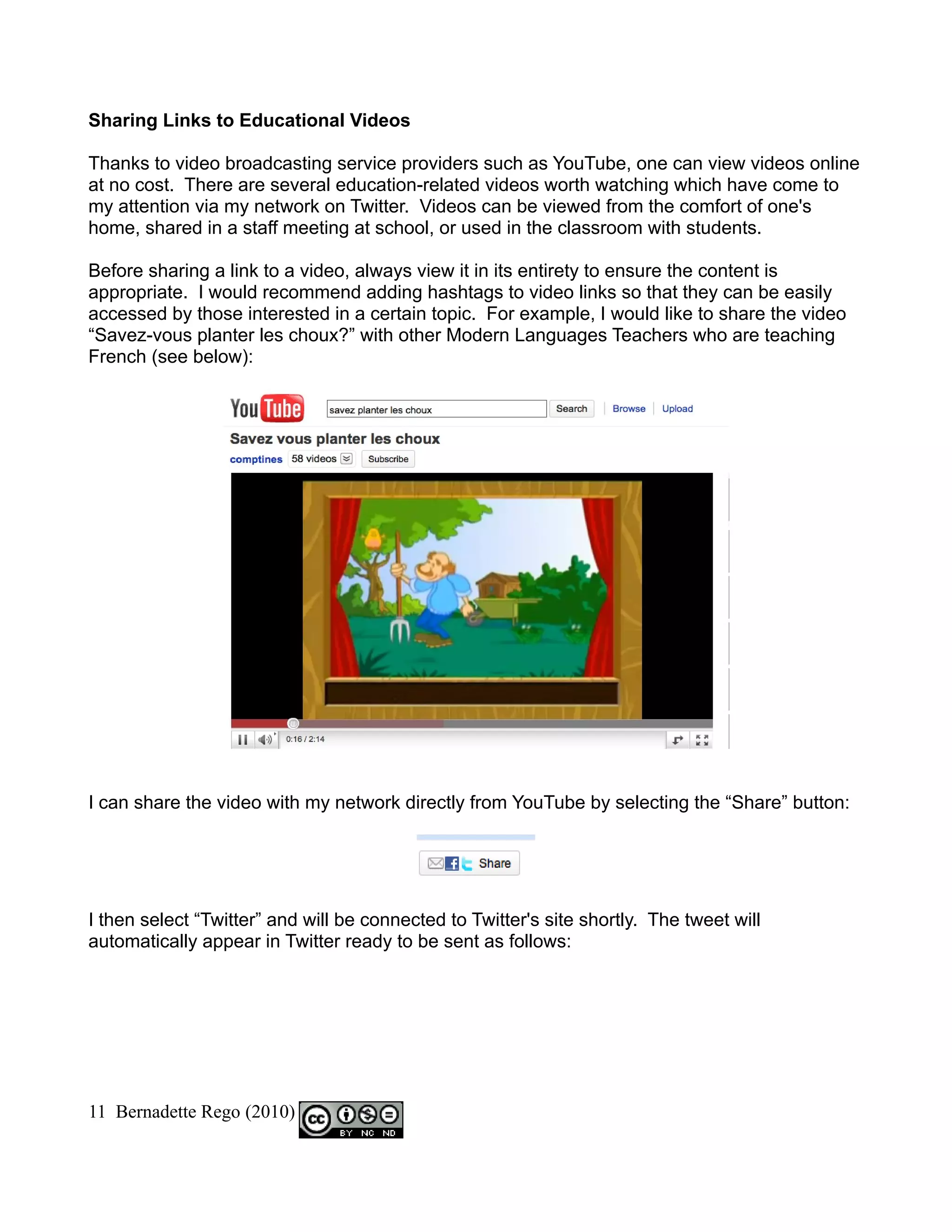 Sharing Links to Educational Videos

Thanks to video broadcasting service providers such as YouTube, one can view videos online
at no cost. There are several education-related videos worth watching which have come to
my attention via my network on Twitter. Videos can be viewed from the comfort of one's
home, shared in a staff meeting at school, or used in the classroom with students.

Before sharing a link to a video, always view it in its entirety to ensure the content is
appropriate. I would recommend adding hashtags to video links so that they can be easily
accessed by those interested in a certain topic. For example, I would like to share the video
“Savez-vous planter les choux?” with other Modern Languages Teachers who are teaching
French (see below):




I can share the video with my network directly from YouTube by selecting the “Share” button:




I then select “Twitter” and will be connected to Twitter's site shortly. The tweet will
automatically appear in Twitter ready to be sent as follows:




11 Bernadette Rego (2010)
 