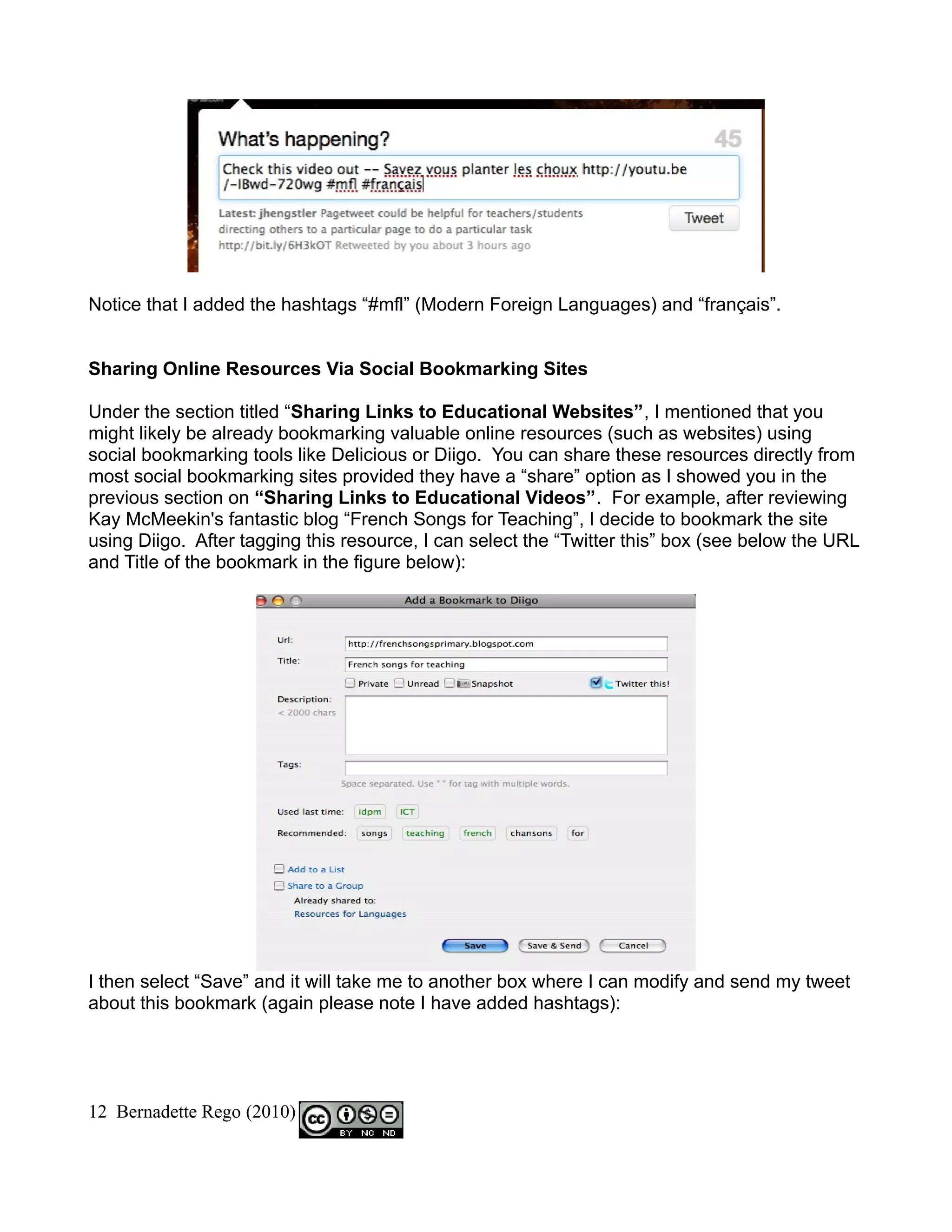 Notice that I added the hashtags “#mfl” (Modern Foreign Languages) and “français”.


Sharing Online Resources Via Social Bookmarking Sites

Under the section titled “Sharing Links to Educational Websites”, I mentioned that you
might likely be already bookmarking valuable online resources (such as websites) using
social bookmarking tools like Delicious or Diigo. You can share these resources directly from
most social bookmarking sites provided they have a “share” option as I showed you in the
previous section on “Sharing Links to Educational Videos”. For example, after reviewing
Kay McMeekin's fantastic blog “French Songs for Teaching”, I decide to bookmark the site
using Diigo. After tagging this resource, I can select the “Twitter this” box (see below the URL
and Title of the bookmark in the figure below):




I then select “Save” and it will take me to another box where I can modify and send my tweet
about this bookmark (again please note I have added hashtags):




12 Bernadette Rego (2010)
 
