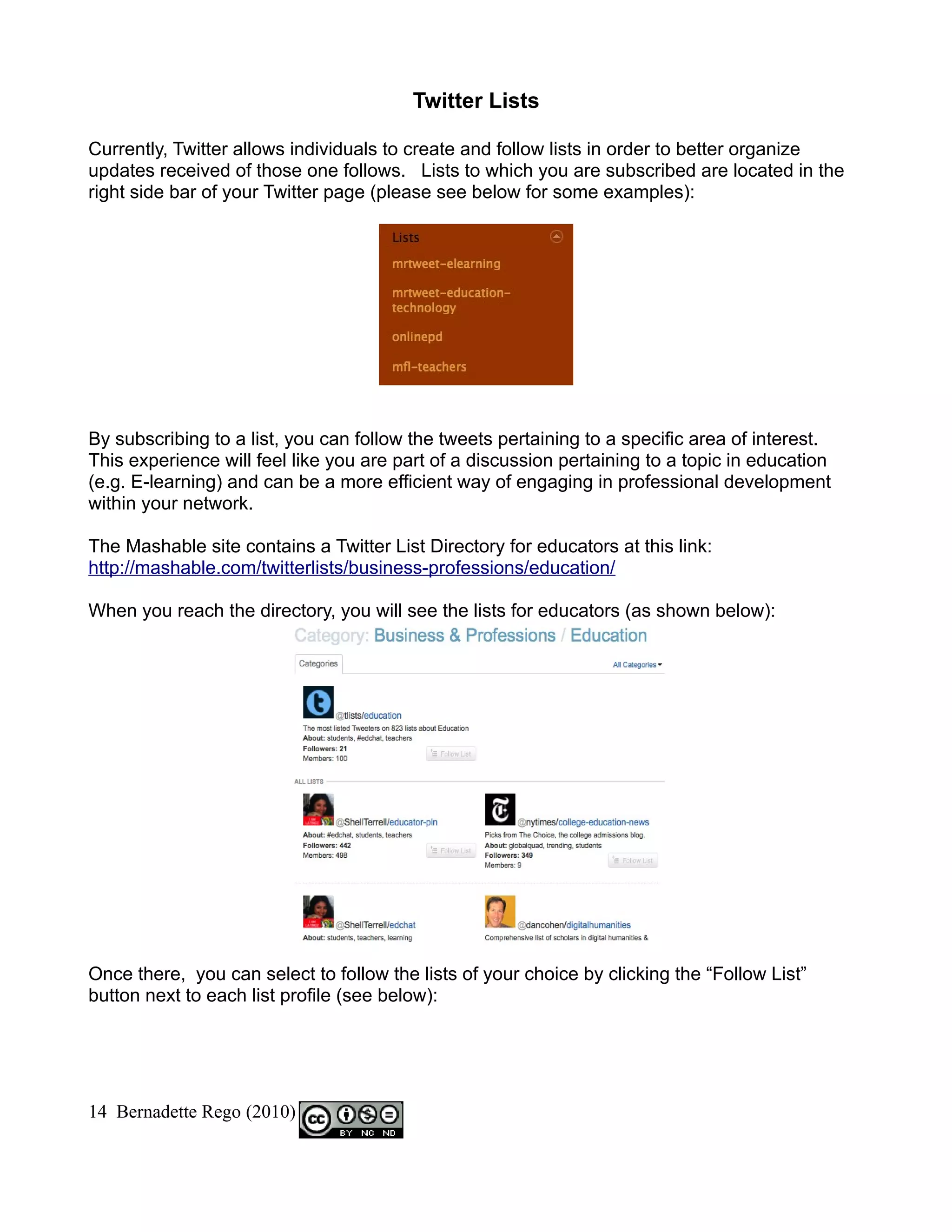 Twitter Lists

Currently, Twitter allows individuals to create and follow lists in order to better organize
updates received of those one follows. Lists to which you are subscribed are located in the
right side bar of your Twitter page (please see below for some examples):




By subscribing to a list, you can follow the tweets pertaining to a specific area of interest.
This experience will feel like you are part of a discussion pertaining to a topic in education
(e.g. E-learning) and can be a more efficient way of engaging in professional development
within your network.

The Mashable site contains a Twitter List Directory for educators at this link:
http://mashable.com/twitterlists/business-professions/education/

When you reach the directory, you will see the lists for educators (as shown below):




Once there, you can select to follow the lists of your choice by clicking the “Follow List”
button next to each list profile (see below):




14 Bernadette Rego (2010)
 