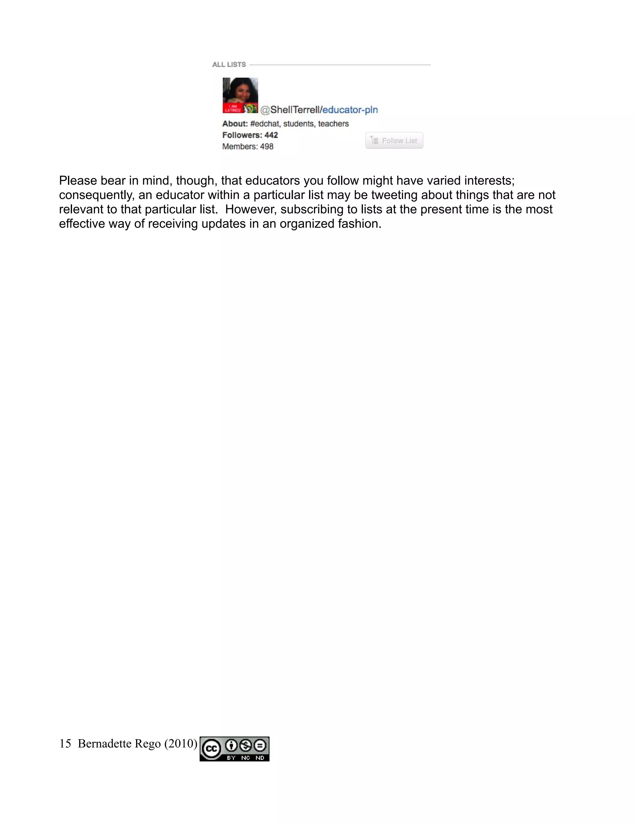 Please bear in mind, though, that educators you follow might have varied interests;
consequently, an educator within a particular list may be tweeting about things that are not
relevant to that particular list. However, subscribing to lists at the present time is the most
effective way of receiving updates in an organized fashion.




15 Bernadette Rego (2010)
 