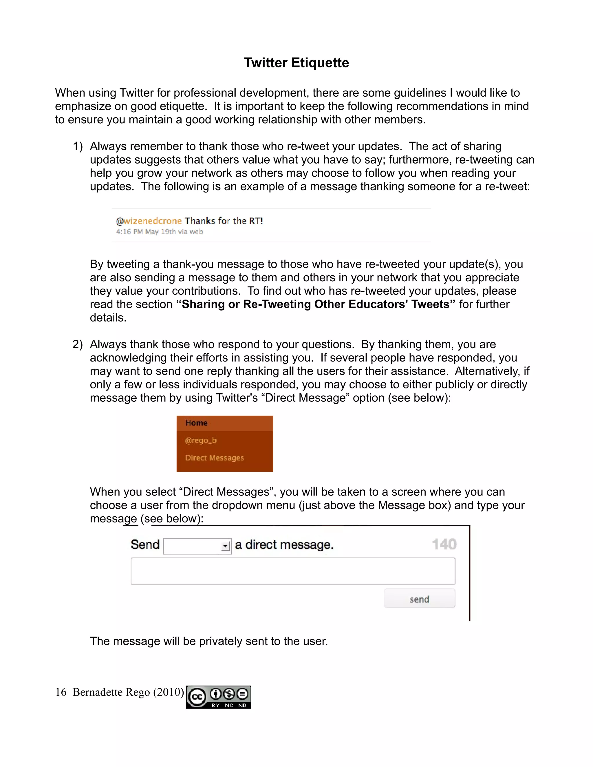 Twitter Etiquette

When using Twitter for professional development, there are some guidelines I would like to
emphasize on good etiquette. It is important to keep the following recommendations in mind
to ensure you maintain a good working relationship with other members.

   1) Always remember to thank those who re-tweet your updates. The act of sharing
      updates suggests that others value what you have to say; furthermore, re-tweeting can
      help you grow your network as others may choose to follow you when reading your
      updates. The following is an example of a message thanking someone for a re-tweet:




      By tweeting a thank-you message to those who have re-tweeted your update(s), you
      are also sending a message to them and others in your network that you appreciate
      they value your contributions. To find out who has re-tweeted your updates, please
      read the section “Sharing or Re-Tweeting Other Educators' Tweets” for further
      details.

   2) Always thank those who respond to your questions. By thanking them, you are
      acknowledging their efforts in assisting you. If several people have responded, you
      may want to send one reply thanking all the users for their assistance. Alternatively, if
      only a few or less individuals responded, you may choose to either publicly or directly
      message them by using Twitter's “Direct Message” option (see below):




      When you select “Direct Messages”, you will be taken to a screen where you can
      choose a user from the dropdown menu (just above the Message box) and type your
      message (see below):




      The message will be privately sent to the user.



16 Bernadette Rego (2010)
 