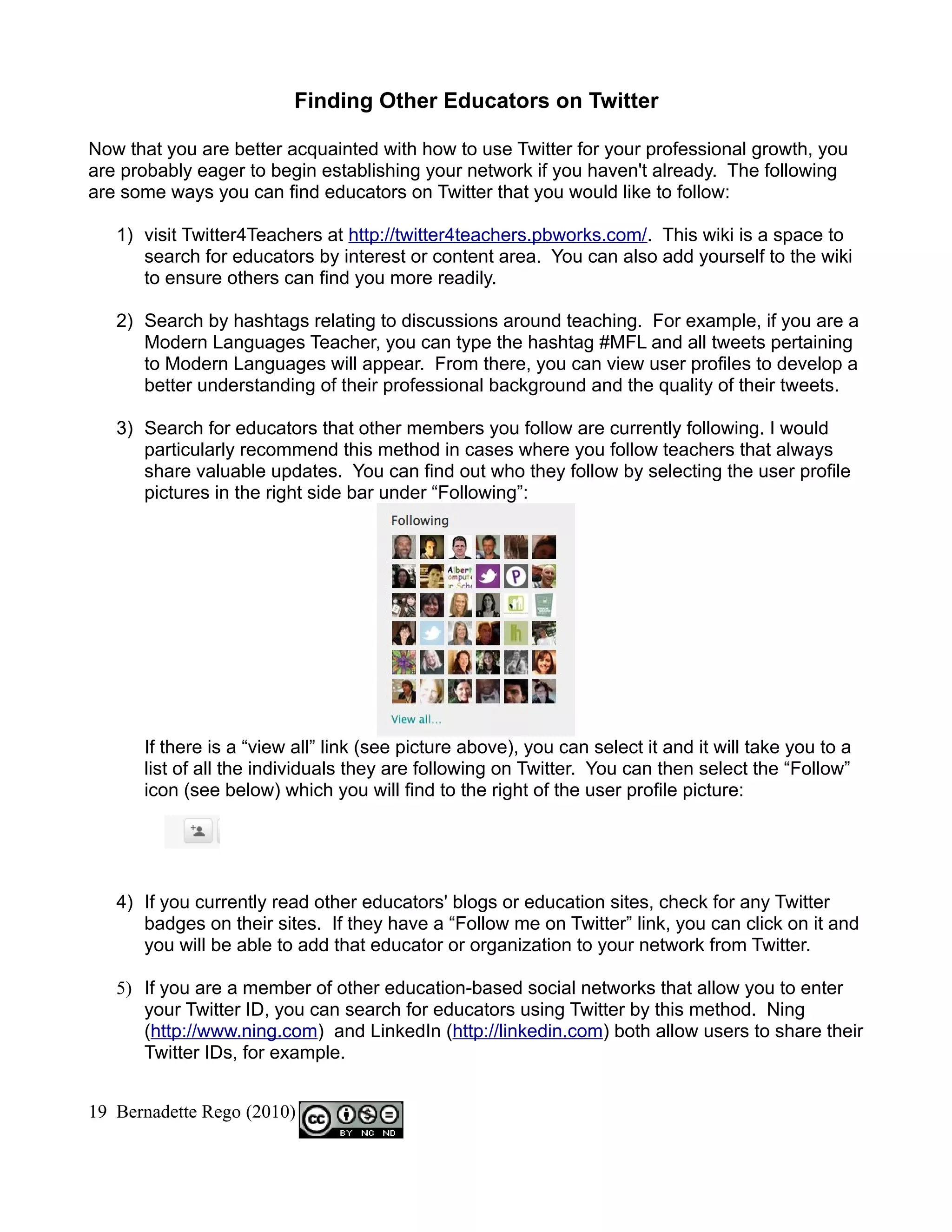Finding Other Educators on Twitter

Now that you are better acquainted with how to use Twitter for your professional growth, you
are probably eager to begin establishing your network if you haven't already. The following
are some ways you can find educators on Twitter that you would like to follow:

   1) visit Twitter4Teachers at http://twitter4teachers.pbworks.com/. This wiki is a space to
      search for educators by interest or content area. You can also add yourself to the wiki
      to ensure others can find you more readily.

   2) Search by hashtags relating to discussions around teaching. For example, if you are a
      Modern Languages Teacher, you can type the hashtag #MFL and all tweets pertaining
      to Modern Languages will appear. From there, you can view user profiles to develop a
      better understanding of their professional background and the quality of their tweets.

   3) Search for educators that other members you follow are currently following. I would
      particularly recommend this method in cases where you follow teachers that always
      share valuable updates. You can find out who they follow by selecting the user profile
      pictures in the right side bar under “Following”:




      If there is a “view all” link (see picture above), you can select it and it will take you to a
      list of all the individuals they are following on Twitter. You can then select the “Follow”
      icon (see below) which you will find to the right of the user profile picture:




   4) If you currently read other educators' blogs or education sites, check for any Twitter
      badges on their sites. If they have a “Follow me on Twitter” link, you can click on it and
      you will be able to add that educator or organization to your network from Twitter.

   5) If you are a member of other education-based social networks that allow you to enter
      your Twitter ID, you can search for educators using Twitter by this method. Ning
      (http://www.ning.com) and LinkedIn (http://linkedin.com) both allow users to share their
      Twitter IDs, for example.


19 Bernadette Rego (2010)
 