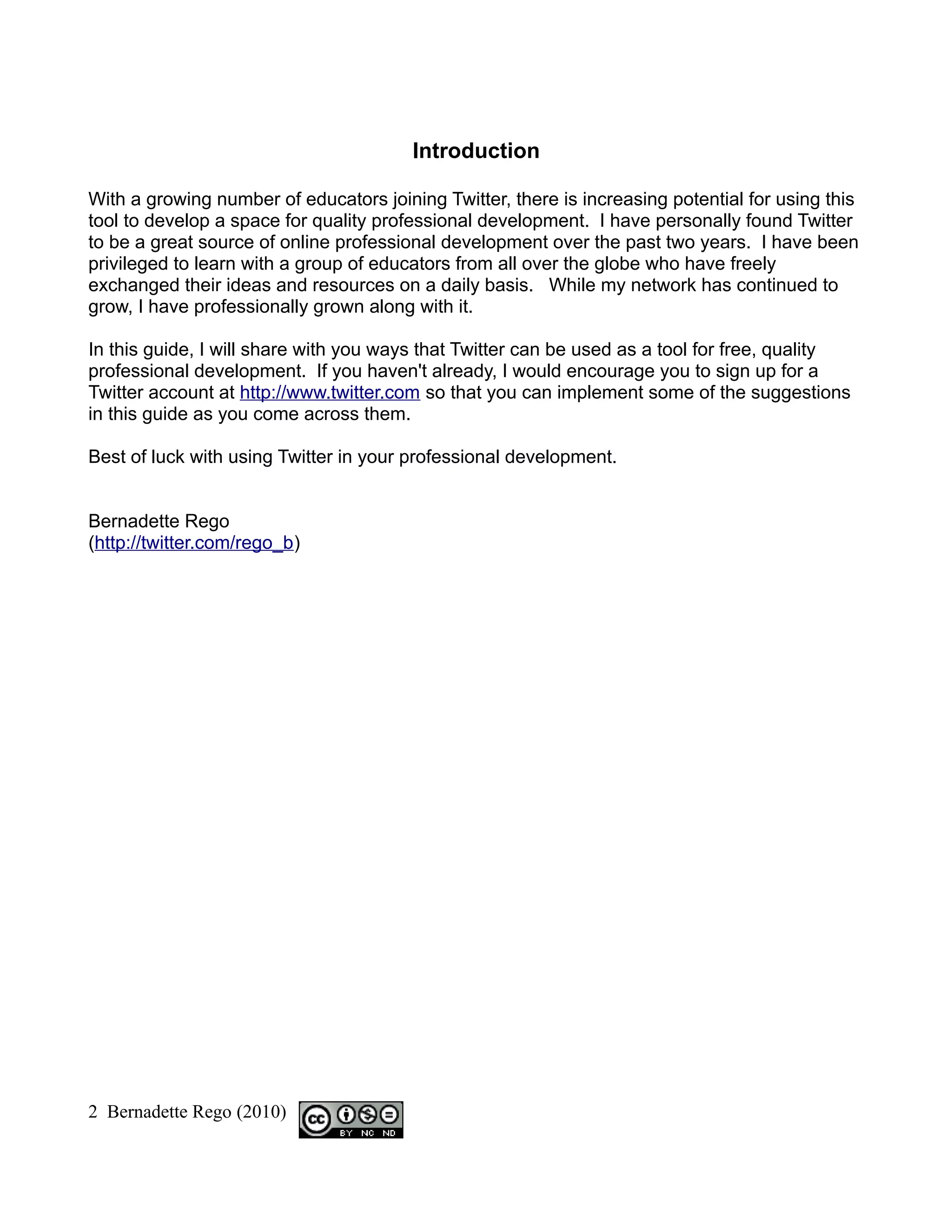 Introduction

With a growing number of educators joining Twitter, there is increasing potential for using this
tool to develop a space for quality professional development. I have personally found Twitter
to be a great source of online professional development over the past two years. I have been
privileged to learn with a group of educators from all over the globe who have freely
exchanged their ideas and resources on a daily basis. While my network has continued to
grow, I have professionally grown along with it.

In this guide, I will share with you ways that Twitter can be used as a tool for free, quality
professional development. If you haven't already, I would encourage you to sign up for a
Twitter account at http://www.twitter.com so that you can implement some of the suggestions
in this guide as you come across them.

Best of luck with using Twitter in your professional development.


Bernadette Rego
(http://twitter.com/rego_b)




2 Bernadette Rego (2010)
 