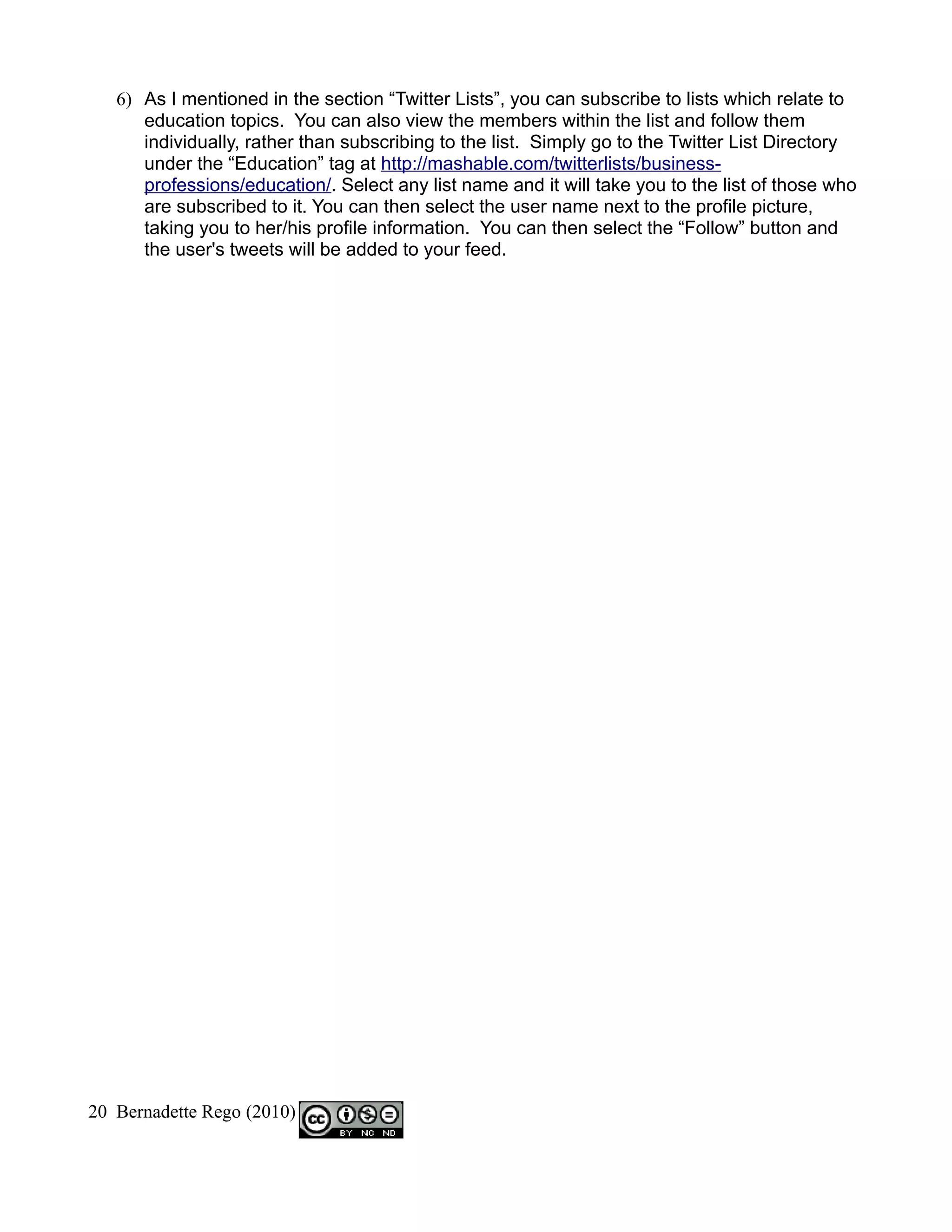 6) As I mentioned in the section “Twitter Lists”, you can subscribe to lists which relate to
      education topics. You can also view the members within the list and follow them
      individually, rather than subscribing to the list. Simply go to the Twitter List Directory
      under the “Education” tag at http://mashable.com/twitterlists/business-
      professions/education/. Select any list name and it will take you to the list of those who
      are subscribed to it. You can then select the user name next to the profile picture,
      taking you to her/his profile information. You can then select the “Follow” button and
      the user's tweets will be added to your feed.




20 Bernadette Rego (2010)
 