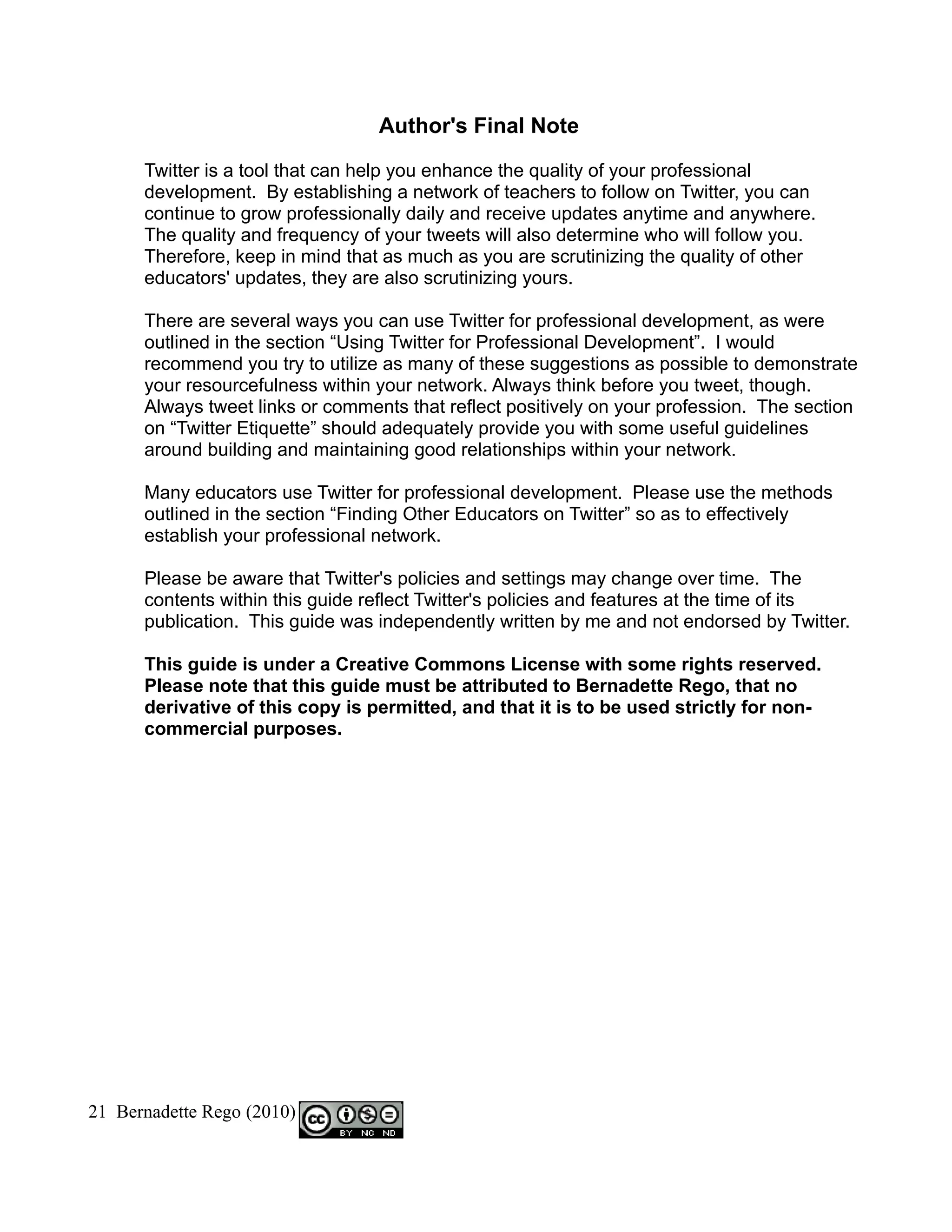Author's Final Note

      Twitter is a tool that can help you enhance the quality of your professional
      development. By establishing a network of teachers to follow on Twitter, you can
      continue to grow professionally daily and receive updates anytime and anywhere.
      The quality and frequency of your tweets will also determine who will follow you.
      Therefore, keep in mind that as much as you are scrutinizing the quality of other
      educators' updates, they are also scrutinizing yours.

      There are several ways you can use Twitter for professional development, as were
      outlined in the section “Using Twitter for Professional Development”. I would
      recommend you try to utilize as many of these suggestions as possible to demonstrate
      your resourcefulness within your network. Always think before you tweet, though.
      Always tweet links or comments that reflect positively on your profession. The section
      on “Twitter Etiquette” should adequately provide you with some useful guidelines
      around building and maintaining good relationships within your network.

      Many educators use Twitter for professional development. Please use the methods
      outlined in the section “Finding Other Educators on Twitter” so as to effectively
      establish your professional network.

      Please be aware that Twitter's policies and settings may change over time. The
      contents within this guide reflect Twitter's policies and features at the time of its
      publication. This guide was independently written by me and not endorsed by Twitter.

      This guide is under a Creative Commons License with some rights reserved.
      Please note that this guide must be attributed to Bernadette Rego, that no
      derivative of this copy is permitted, and that it is to be used strictly for non-
      commercial purposes.




21 Bernadette Rego (2010)
 