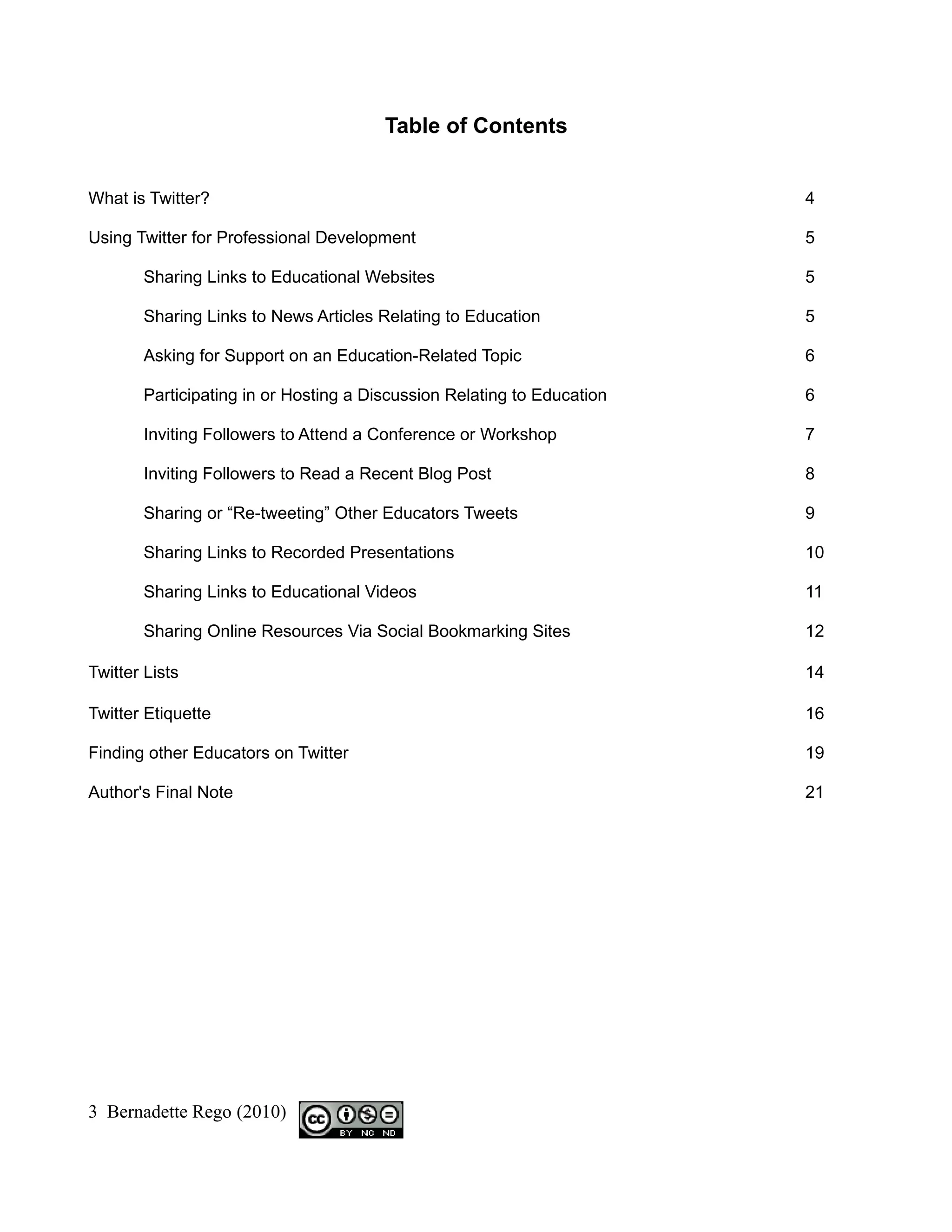 Table of Contents


What is Twitter?                                                        4

Using Twitter for Professional Development                              5

       Sharing Links to Educational Websites                            5

       Sharing Links to News Articles Relating to Education             5

       Asking for Support on an Education-Related Topic                 6

       Participating in or Hosting a Discussion Relating to Education   6

       Inviting Followers to Attend a Conference or Workshop            7

       Inviting Followers to Read a Recent Blog Post                    8

       Sharing or “Re-tweeting” Other Educators Tweets                  9

       Sharing Links to Recorded Presentations                          10

       Sharing Links to Educational Videos                              11

       Sharing Online Resources Via Social Bookmarking Sites            12

Twitter Lists                                                           14

Twitter Etiquette                                                       16

Finding other Educators on Twitter                                      19

Author's Final Note                                                     21




3 Bernadette Rego (2010)
 
