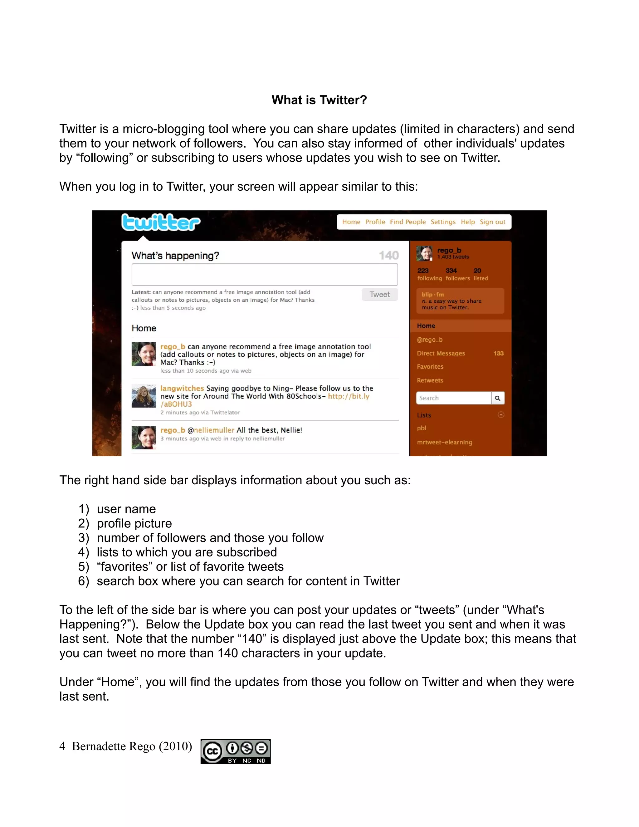 What is Twitter?

Twitter is a micro-blogging tool where you can share updates (limited in characters) and send
them to your network of followers. You can also stay informed of other individuals' updates
by “following” or subscribing to users whose updates you wish to see on Twitter.

When you log in to Twitter, your screen will appear similar to this:




The right hand side bar displays information about you such as:

   1)   user name
   2)   profile picture
   3)   number of followers and those you follow
   4)   lists to which you are subscribed
   5)   “favorites” or list of favorite tweets
   6)   search box where you can search for content in Twitter

To the left of the side bar is where you can post your updates or “tweets” (under “What's
Happening?”). Below the Update box you can read the last tweet you sent and when it was
last sent. Note that the number “140” is displayed just above the Update box; this means that
you can tweet no more than 140 characters in your update.

Under “Home”, you will find the updates from those you follow on Twitter and when they were
last sent.


4 Bernadette Rego (2010)
 