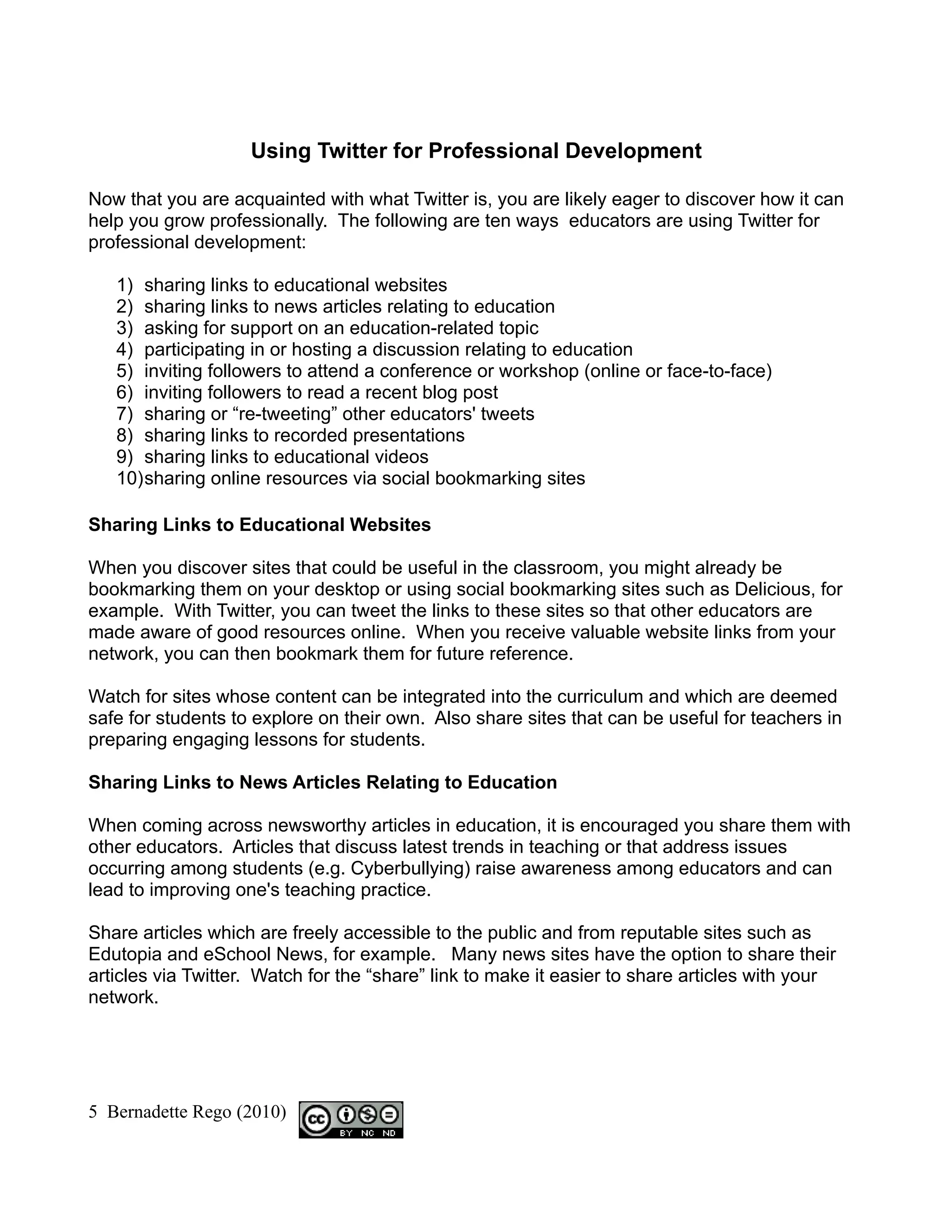 Using Twitter for Professional Development

Now that you are acquainted with what Twitter is, you are likely eager to discover how it can
help you grow professionally. The following are ten ways educators are using Twitter for
professional development:

   1) sharing links to educational websites
   2) sharing links to news articles relating to education
   3) asking for support on an education-related topic
   4) participating in or hosting a discussion relating to education
   5) inviting followers to attend a conference or workshop (online or face-to-face)
   6) inviting followers to read a recent blog post
   7) sharing or “re-tweeting” other educators' tweets
   8) sharing links to recorded presentations
   9) sharing links to educational videos
   10)sharing online resources via social bookmarking sites

Sharing Links to Educational Websites

When you discover sites that could be useful in the classroom, you might already be
bookmarking them on your desktop or using social bookmarking sites such as Delicious, for
example. With Twitter, you can tweet the links to these sites so that other educators are
made aware of good resources online. When you receive valuable website links from your
network, you can then bookmark them for future reference.

Watch for sites whose content can be integrated into the curriculum and which are deemed
safe for students to explore on their own. Also share sites that can be useful for teachers in
preparing engaging lessons for students.

Sharing Links to News Articles Relating to Education

When coming across newsworthy articles in education, it is encouraged you share them with
other educators. Articles that discuss latest trends in teaching or that address issues
occurring among students (e.g. Cyberbullying) raise awareness among educators and can
lead to improving one's teaching practice.

Share articles which are freely accessible to the public and from reputable sites such as
Edutopia and eSchool News, for example. Many news sites have the option to share their
articles via Twitter. Watch for the “share” link to make it easier to share articles with your
network.




5 Bernadette Rego (2010)
 