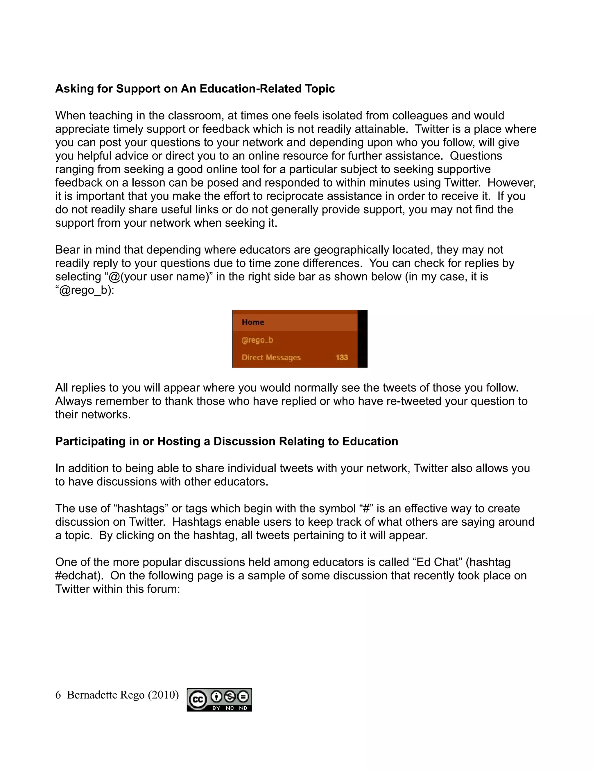 Asking for Support on An Education-Related Topic

When teaching in the classroom, at times one feels isolated from colleagues and would
appreciate timely support or feedback which is not readily attainable. Twitter is a place where
you can post your questions to your network and depending upon who you follow, will give
you helpful advice or direct you to an online resource for further assistance. Questions
ranging from seeking a good online tool for a particular subject to seeking supportive
feedback on a lesson can be posed and responded to within minutes using Twitter. However,
it is important that you make the effort to reciprocate assistance in order to receive it. If you
do not readily share useful links or do not generally provide support, you may not find the
support from your network when seeking it.

Bear in mind that depending where educators are geographically located, they may not
readily reply to your questions due to time zone differences. You can check for replies by
selecting “@(your user name)” in the right side bar as shown below (in my case, it is
“@rego_b):




All replies to you will appear where you would normally see the tweets of those you follow.
Always remember to thank those who have replied or who have re-tweeted your question to
their networks.

Participating in or Hosting a Discussion Relating to Education

In addition to being able to share individual tweets with your network, Twitter also allows you
to have discussions with other educators.

The use of “hashtags” or tags which begin with the symbol “#” is an effective way to create
discussion on Twitter. Hashtags enable users to keep track of what others are saying around
a topic. By clicking on the hashtag, all tweets pertaining to it will appear.

One of the more popular discussions held among educators is called “Ed Chat” (hashtag
#edchat). On the following page is a sample of some discussion that recently took place on
Twitter within this forum:




6 Bernadette Rego (2010)
 
