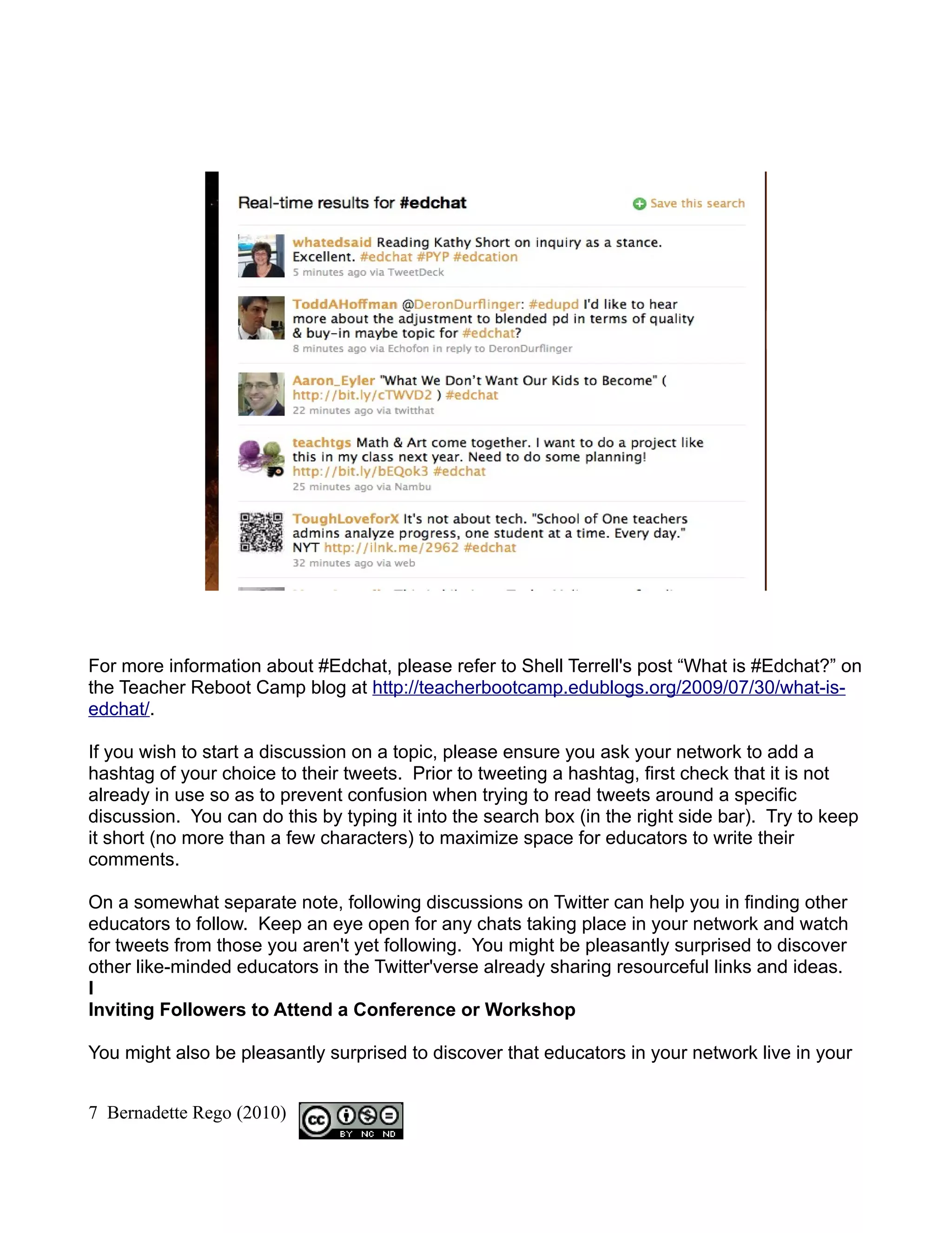 For more information about #Edchat, please refer to Shell Terrell's post “What is #Edchat?” on
the Teacher Reboot Camp blog at http://teacherbootcamp.edublogs.org/2009/07/30/what-is-
edchat/.

If you wish to start a discussion on a topic, please ensure you ask your network to add a
hashtag of your choice to their tweets. Prior to tweeting a hashtag, first check that it is not
already in use so as to prevent confusion when trying to read tweets around a specific
discussion. You can do this by typing it into the search box (in the right side bar). Try to keep
it short (no more than a few characters) to maximize space for educators to write their
comments.

On a somewhat separate note, following discussions on Twitter can help you in finding other
educators to follow. Keep an eye open for any chats taking place in your network and watch
for tweets from those you aren't yet following. You might be pleasantly surprised to discover
other like-minded educators in the Twitter'verse already sharing resourceful links and ideas.
I
Inviting Followers to Attend a Conference or Workshop

You might also be pleasantly surprised to discover that educators in your network live in your


7 Bernadette Rego (2010)
 