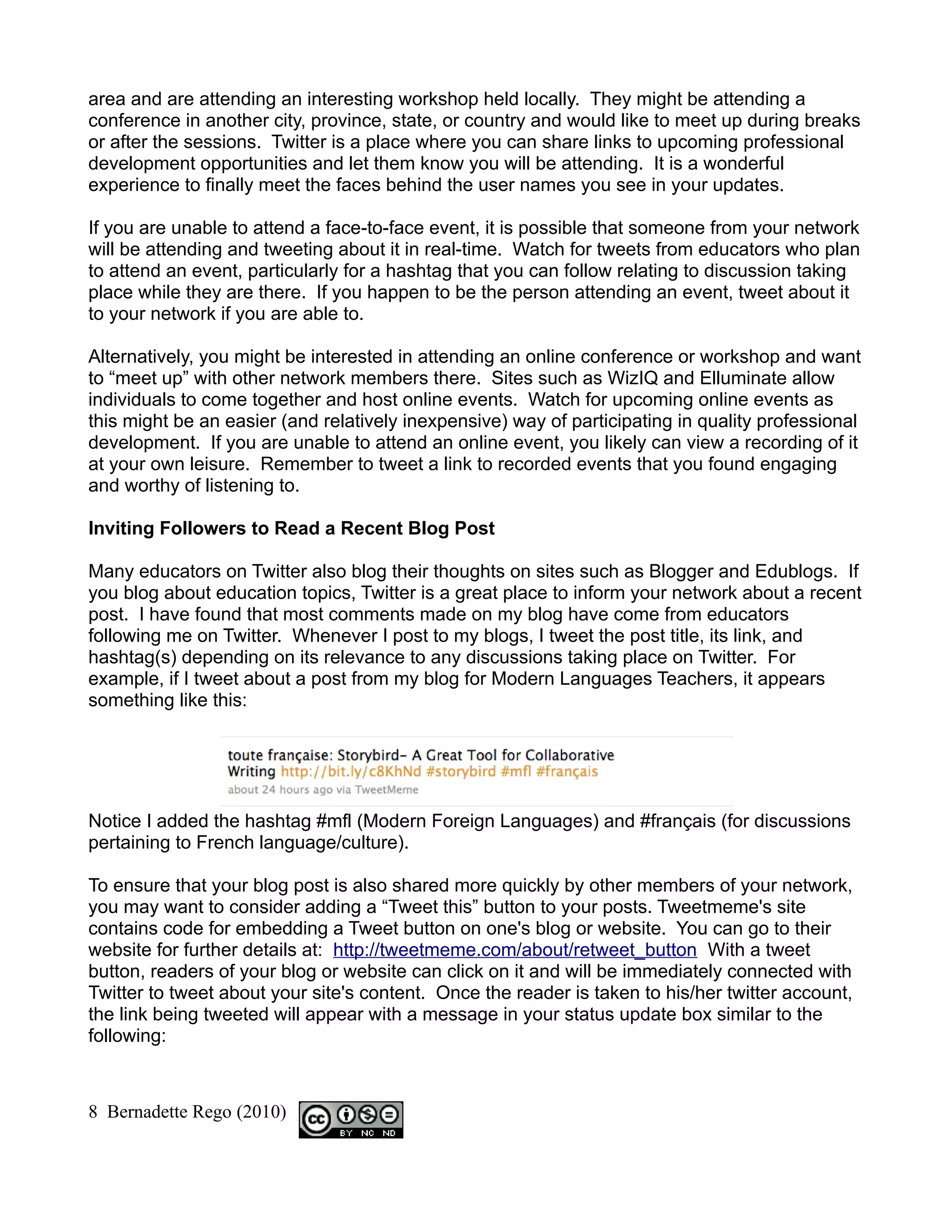 area and are attending an interesting workshop held locally. They might be attending a
conference in another city, province, state, or country and would like to meet up during breaks
or after the sessions. Twitter is a place where you can share links to upcoming professional
development opportunities and let them know you will be attending. It is a wonderful
experience to finally meet the faces behind the user names you see in your updates.

If you are unable to attend a face-to-face event, it is possible that someone from your network
will be attending and tweeting about it in real-time. Watch for tweets from educators who plan
to attend an event, particularly for a hashtag that you can follow relating to discussion taking
place while they are there. If you happen to be the person attending an event, tweet about it
to your network if you are able to.

Alternatively, you might be interested in attending an online conference or workshop and want
to “meet up” with other network members there. Sites such as WizIQ and Elluminate allow
individuals to come together and host online events. Watch for upcoming online events as
this might be an easier (and relatively inexpensive) way of participating in quality professional
development. If you are unable to attend an online event, you likely can view a recording of it
at your own leisure. Remember to tweet a link to recorded events that you found engaging
and worthy of listening to.

Inviting Followers to Read a Recent Blog Post

Many educators on Twitter also blog their thoughts on sites such as Blogger and Edublogs. If
you blog about education topics, Twitter is a great place to inform your network about a recent
post. I have found that most comments made on my blog have come from educators
following me on Twitter. Whenever I post to my blogs, I tweet the post title, its link, and
hashtag(s) depending on its relevance to any discussions taking place on Twitter. For
example, if I tweet about a post from my blog for Modern Languages Teachers, it appears
something like this:




Notice I added the hashtag #mfl (Modern Foreign Languages) and #français (for discussions
pertaining to French language/culture).

To ensure that your blog post is also shared more quickly by other members of your network,
you may want to consider adding a “Tweet this” button to your posts. Tweetmeme's site
contains code for embedding a Tweet button on one's blog or website. You can go to their
website for further details at: http://tweetmeme.com/about/retweet_button With a tweet
button, readers of your blog or website can click on it and will be immediately connected with
Twitter to tweet about your site's content. Once the reader is taken to his/her twitter account,
the link being tweeted will appear with a message in your status update box similar to the
following:



8 Bernadette Rego (2010)
 