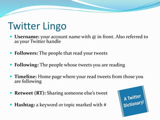 Twitter Lingo
 Username: your account name with @ in front. Also referred to
as your Twitter handle
 Followers: The people that read your tweets
 Following: The people whose tweets you are reading
 Timeline: Home page where your read tweets from those you
are following
 Retweet (RT): Sharing someone else’s tweet
 Hashtag: a keyword or topic marked with #
 
