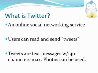 What is Twitter?
An online social networking service
Users can read and send “tweets”
Tweets are text messages w/140
characters max. Photos can be used.
 