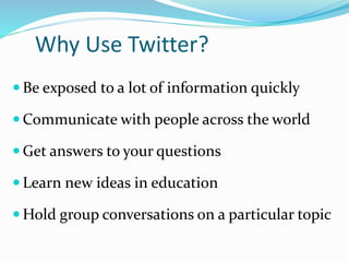 Why Use Twitter?
 Be exposed to a lot of information quickly
 Communicate with people across the world
 Get answers to your questions
 Learn new ideas in education
 Hold group conversations on a particular topic
 