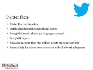 Twitter facts
• Faster than earthquakes
• Established linguistic and cultural norms
• Has global reach: almost 30 languages covered
• Is a public space
• On average, more than 500 million tweets are sent every day
• Increasingly it’s where researchers are and collaboration happens
 