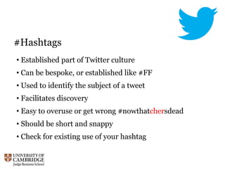 #Hashtags
• Established part of Twitter culture
• Can be bespoke, or established like #FF
• Used to identify the subject of a tweet
• Facilitates discovery
• Easy to overuse or get wrong #nowthatchersdead
• Should be short and snappy
• Check for existing use of your hashtag
 