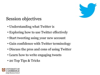 Session objectives
• Understanding what Twitter is
• Exploring how to use Twitter effectively
• Start tweeting using your new account
• Gain confidence with Twitter terminology
• Discuss the pros and cons of using Twitter
• Learn how to write engaging tweets
• 20 Top Tips & Tricks
 