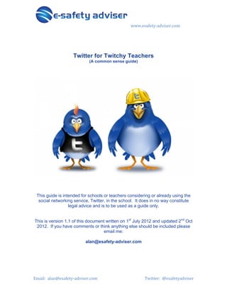 www.esafety)adviser.com1

Twitter for Twitchy Teachers
(A common sense guide)

This guide is intended for schools or teachers considering or already using the
social networking service, Twitter, in the school. It does in no way constitute
legal advice and is to be used as a guide only.
This is version 1.1 of this document written on 1st July 2012 and updated 2nd Oct
2012. If you have comments or think anything else should be included please
email me:
alan@esafety-adviser.com

Email:11alan@esafety)adviser.com1

1

Twitter:11@esafetyadviser1

 