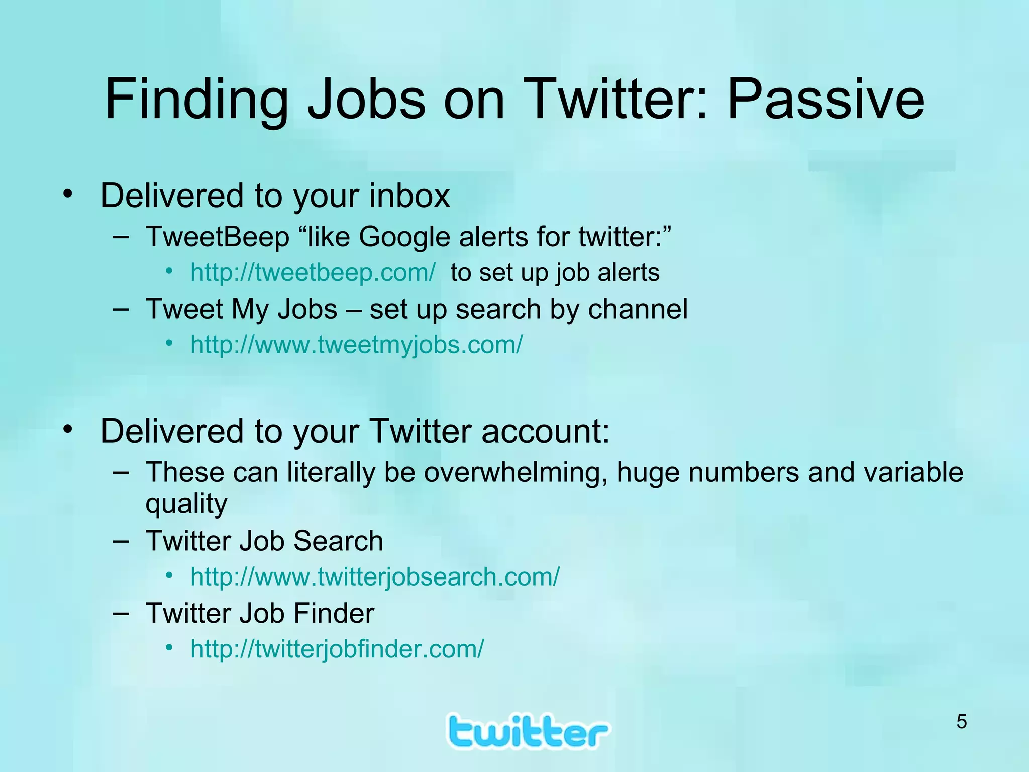 Finding Jobs on Twitter: Passive Delivered to your inbox TweetBeep “like Google alerts for twitter:” http://tweetbeep.com/   to set up job alerts Tweet My Jobs – set up search by channel http://www.tweetmyjobs.com/ Delivered to your Twitter account:  These can literally be overwhelming, huge numbers and variable quality Twitter Job Search http:// www.twitterjobsearch.com / Twitter Job Finder http:// twitterjobfinder.com / 
