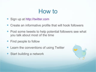 How to <ul><li>Sign up at  http://twitter.com </li></ul><ul><li>Create an informative profile that will hook followers </l...
