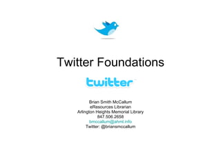 Twitter Foundations Brian Smith McCallum eResources Librarian Arlington Heights Memorial Library 847.506.2658 [email_address] Twitter: @briansmccallum 