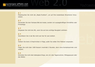 Online Reputation Ma
Berlin
§1
Missbrauchen Sie nicht die „Reply-Funktion“, um auf Ihre kostenlosen Broschüren hinzu-       Wikis
weisen.
                    Monetarisierung
§2

                                                                        Businessplä
Verwenden Sie kein Fantasie-Bild als Avatar, sondern ein aussagekräftiges Porträtfoto oder
Firmenlogo.



Mundpropaganda
§3
Vergessen Sie nicht die URL, wenn Sie auf eine wichtige Neuigkeit verlinken.




                                                                       Web
§4
Verschleiern Sie in der Bio nicht wer hier für wen twittert.




      Webcasting
§5
Twittern Sie keine 10 Nachrichten in Folge, außer Sie wollen Ihre Follower vergraulen.


§6
Folgen Sie nicht über 1000 Nutzern innerhalb 2 Stunden, denn reine Kontaktsammler sind
verpönt.


§6
     Social Media Optimization
Schreiben Sie nicht über belanglose Dinge, wie z.B. über Tagesroutinen, Mittagspausen oder
das Wetter.
                                                                                             Online-P

                                      SEO
 