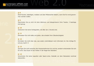 anagement
                              Konzepte
      §8
      Nicht fluchen, beleidigen, mobben und über Mitbewerber lästern, wenn Sie für ernst genom-
      men werden wollen.



      Social Media Check
      §9

äne
      Übertreiben Sie es nicht mit dem Abkürzen und Kategorisieren Ihrer Tweets. 3 Hashtags
      sind genug.

      § 10
      Zwitschern Sie keine Schlagzeilen, die älter als 1 Stunde sind.

                                Human Branding

     2.0
      § 11
      Retweeten Sie nicht alles und jeden, das schadet Ihrer Glaubwürdigkeit.


      § 12


                                                 Podcasting
      Schreiben Sie nicht über das, was weder unterhaltsam noch informativ ist. Die richtige Mi-
      schung macht´s!


      § 13


      Twitter Studie
      Springen Sie nicht zwischen den Anspracheformen hin und her, sondern entscheiden Sie sich
      für eine. Das Duzen ist bei Twitter in der Regel der Standard.


      § 14
PR    Verschicken Sie keine kaputten oder Spam-Links. Deshalb vor dem Retweeten nochmal
      überprüfen.


                Community Marketing
 