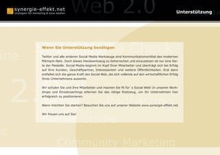 anagement                                                                                           Unterstützung

                                Konzepte

      Social Media Check
      Wenn Sie Unterstützung benötigen

äne   Twitter und alle anderen Social Media Werkzeuge sind Kommunikationsmittel des modernen
      Mitmach-Netz. Doch dieses Handwerkzeug zu beherrschen und einzusetzen ist nur eine Sei-
      te der Medaille. Social Media beginnt im Kopf Ihrer Mitarbeiter und überträgt sich bei Erfolg
      auf Ihre Kunden, Geschäftpartner, Interessenten und weitere Öffentlichkeiten. Erst dann

                                 Human Branding

     2.0
      entfaltet sich die ganze Kraft des Social Web, die sich vollends auf den wirtschaftlichen Erfolg
      Ihres Unternehmens auswirkt.


      Wir schulen Sie und Ihre Mitarbeiter und machen Sie fit für´s Social Web! In unseren Work-
      shops und Einzelcoachings erlernen Sie das nötige Rüstzeug, um Ihr Unternehmen hier



                                                   Podcasting
      erfolgreich zu positionieren.


      Wann möchten Sie starten? Besuchen Sie uns auf unserer Website www.synergie-effekt.net




      Twitter Studie
      Wir freuen uns auf Sie!




PR
                Community Marketing
 