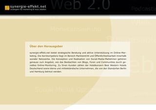 Online Reputation Ma
Berlin
                                                                                               Wikis
                   Monetarisierung
                                                                         Businessplä
Mundpropaganda
Über den Herausgeber




                                                                        Web
synergie-effekt.net bietet strategische Beratung und aktive Unterstützung im Online-Mar-
keting. Die Kernkompetenz liegt im Bereich Markteintritt und Öffentlichkeitsarbeit innerhalb
sozialer Netzwerke. Die Konzeption und Realisation von Social-Media-Maßahmen gehören
genauso zum Angebot, wie das Beobachten von Blogs, Foren und Communities durch ge-



      Webcasting
zieltes Online-Monitoring. Zu Ihren Kunden zählen der Hotelkonzern Best Western Hotels
Deutschland sowie kleine und mittelständische Unternehmen, die von den Standorten Berlin
und Hamburg betreut werden.




    Social Media Optimization
                                                                                               Online-P

                                     SEO
 