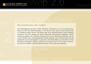 anagement
                             Konzepte

      Social Media Check
äne   Was versteht man unter Twitter?

      Das Mikroblogging-Instrument Twitter (übersetzt: Gezwitscher), ist ein Kurznachrichten-

                               Human Branding

     2.0
      dienst mit dem Sie Statusmeldungen in 140 Zeichen einer großen Online-Gemeinschaft
      zur Verfügung stellen können. Sie können aber auch Direktnachrichten (Direct Message)
      verschicken und Ihre Updates nur einem bestimmten Personenkreis zugänglich machen
      (Protected Updates). Wir möchten uns aber primär um den öffentlichen Austausch mit den
      Lesern (Follower) Ihrer Statusmeldungen (Tweets) befassen. Denn hierdurch haben Sie die



                                                Podcasting
      Gelegenheit neue Kundengruppen zu gewinnen, aktiv Markenbildung zu betreiben und Ihre
      Reputation nachhaltig zu stärken. Lassen Sie sich übrigens nicht von den vielen Fremdwör-
      ten verwirren. Begriffe und Zeichensprache finden Sie am Ende dieses Booklets.




      Twitter Studie
PR
               Community Marketing
 